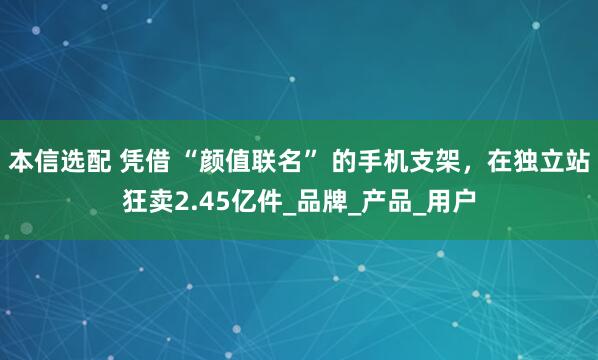 本信选配 凭借 “颜值联名” 的手机支架，在独立站狂卖2.45亿件_品牌_产品_用户