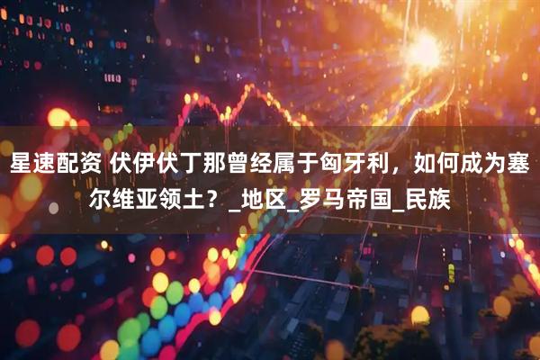 星速配资 伏伊伏丁那曾经属于匈牙利,如何成为塞尔维亚领土?_地区_罗马帝国_民族