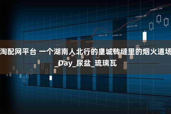 淘配网平台 一个湖南人北行的皇城砖缝里的烟火道场_Day_尿盆_琉璃瓦