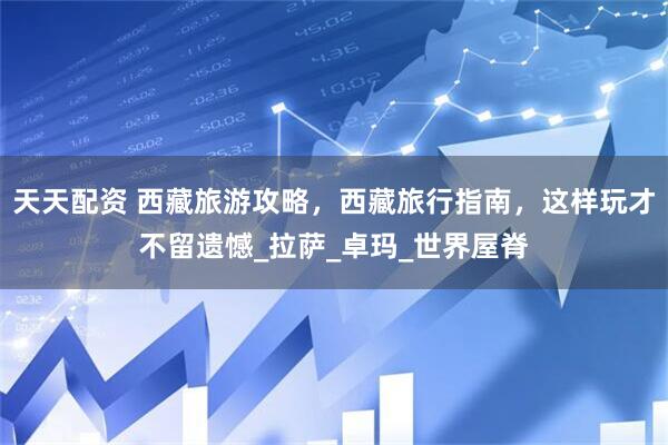 天天配资 西藏旅游攻略，西藏旅行指南，这样玩才不留遗憾_拉萨_卓玛_世界屋脊