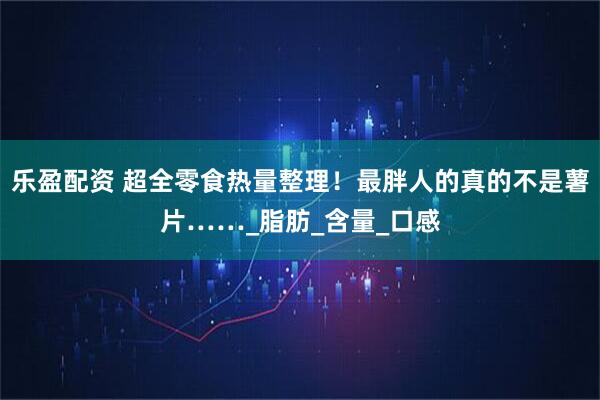 乐盈配资 超全零食热量整理！最胖人的真的不是薯片……_脂肪_含量_口感